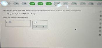 15
16
17
18
19
20
21
= 22
23
24
25
26
Using any data you can find in the ALEKS Data resource, calculate the equilibrium constant K at 25.0 °C for the following reaction.
MgCl2(s) + H2O(l) → MgO (s) + 2HCl (g)
Round your answer to 2 significant digits.
K =
=0
×
G
局
olo