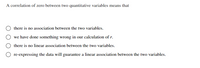 A correlation of zero between two quantitative variables means that
there is no association between the two variables.
we have done something wrong in our calculation of r.
there is no linear association between the two variables.
re-expressing the data will guarantee a linear association between the two variables.
