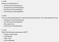 2 of 48
Entropy is an important part of
the First Law of Thermodynamics
the Second Law of Thermodynamics
the Third Law of Thermodynamics
the Fourth Law of Thermodynamics
3 of 48
A new car will eventually fall apart no matter how well you take care of it. This is best explained by using
the Second Law of Thermodynamics
the Third Law of Thermodynamics
Gay-Lussac's Law
the First Law of Thermodynamics
4 of 48
Which of the following is spontaneous at SATP?
2NH3(g)¬N2(g)+3H2(g)
water freezing
O2(g)→02(1)
dry ice sublimating
