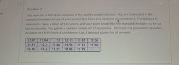 es
Question 3:
You work for a soft-drink company in the quality control division. You are interested in the
standard deviation of one of your production lines as a measure of consistency. The product is
intended to have a mean of 12 ounces, and your team would like the standard deviation to be as
low as possible. You gather a random sample of 17 containers. Estimate the population standard
deviation at a 95% level of confidence. Use 3 decimal places for all answers.
12.07 11.94
12 12.11 11.87 12.06
11.91 12.1 11.86 11.96 11.93 11.96
12.16 12.2 12.21 12.06 11.99