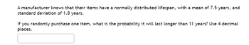 A manufacturer knows that their items have a normally distributed lifespan, with a mean of 7.5 years, and
standard deviation of 1.8 years.
If you randomly purchase one item, what is the probability it will last longer than 11 years? Use 4 decimal
places.