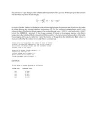 The pressure of a gas changes as the volume and temperature of the gas vary. Write a program that uses the
Van der Waals equation of state for gas,
an2
(V – bn)
V2
= nRT
-
to create a file that displays in tabular form the relationship between the pressure and the volume of n moles
of carbon dioxide at a constant absolute temperature (T). P is the pressure in atmospheres, and V is the
volume in liters. The Van der Waals constants for carbon dioxide are a = 3.592 L²· atm/mol? and b = 0.0427
L/mol. Use 0.08206 L· atm/mol · K for the gas constant R. Inputs to the program include n, the Kelvin
temperature, the initial and final volumes in milliliters, and the volume increment between lines of the table.
Your program will output a table that varies the volume of the gas from the initial to the final volume in
steps prescribed by the volume increment. Here is a sample run:
%3D
Please enter at the prompts the number of moles of carbon
dioxide, the absolute temperature, the initial volume in
milliliters, the final volume, and the increment volume
between lines of the table.
Quantity of carbon dioxide (moles)> 0.0
Temperature (kelvin)> 300
Initial volume (milliliters)> 400
Final volume (milliliters)> 600
Volume increment (milliliters)> 50
OUTPUT:
0.0200 moles of carbon dioxide at 300 kelvin
Volume (ml)
Pressure (atm)
400
1.2246
450
1.0891
500
0.9807
550
0.8918
600
0.8178
