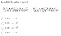 Calculate the value required.
(9.52 x 104) (2.77 x 10-5)
(1.39 x 107) (5.83 x 10²)
(9.52 x 104) (2.77 x 10-5)
(1.39 x 107) (5.83 x 10?)
3.2541 x 10-5
3.2541 x 106
3.2541 x 105
3.2541 x 10-
