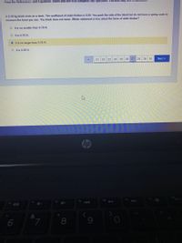 Print the References and Equations Sheet and use it to complete this question. You also may use a calc
A 0.40 kg block rests on a desk. The coefficient of static friction is 0.20. You push the side of the block but do not have a spring scale to
measure the force you use. The block does not move. Which statement is true about the force of static friction?
O tis no smaller than 0,78 N.
O tis 0.78 N.
• It is no larger than 0.78 N.
O tis 0.08 N.
21 22
23 24 25
26
27 28
29
30
Next
hp
prt
40
7.
8
