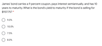 James' bond carries a 9 percent coupon, pays interest semiannually, and has 10
years to maturity. What is the bond's yield to maturity if the bond is selling for
$937.75? *
9.0%
10.0%
7.5%
8.0%
