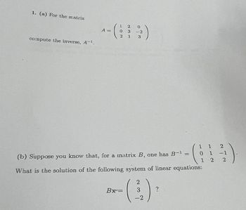 1. (a) For the matrix
compute the inverse, A-¹.
A =
1
2
0 3
2
0
-2
1 3
Bx=
(b) Suppose you know that, for a matrix B, one has B-1
What is the solution of the following system of linear equations:
2
3
-2
1 1
0 1
1 2
?
2
-1
2