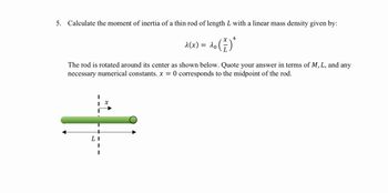 5. Calculate the moment of inertia of a thin rod of length L with a linear mass density given by:
x4
λ(x) = 20 (1)
λο
The rod is rotated around its center as shown below. Quote your answer in terms of M, L, and any
necessary numerical constants. x = 0 corresponds to the midpoint of the rod.
L
x