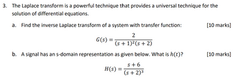 3. The Laplace transform is a powerful technique that provides a universal technique for the
solution of differential equations.
a. Find the inverse Laplace transform of a system with transfer function:
2
(s + 1)² (s + 2)
b. A signal has an s-domain representation as given below. What is h(t)?
G(s) =
H(s)
S+6
(s + 2)³
[10 marks]
[10 marks]