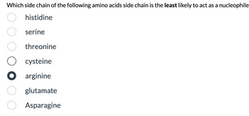 Which side chain of the following amino acids side chain is the least likely to act as a nucleophile
histidine
serine
threonine
cysteine
arginine
glutamate
Asparagine