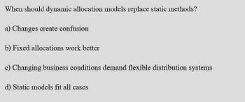 When should dynamic allocation models replace static methods?
a) Changes create confusion
b) Fixed allocations work better
c) Changing business conditions demand flexible distribution systems
d) Static models fit all cases