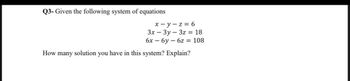 Q3- Given the following system of equations
x-y-z = 6
3x - 3y 3z = 18
6x — бу — 6z = 108
How many solution you have in this system? Explain?