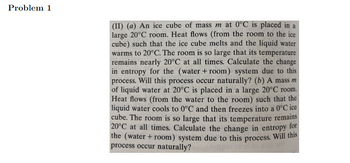 ### Problem 1

#### (II) (a) 
An ice cube of mass \( m \) at 0°C is placed in a large 20°C room. Heat flows (from the room to the ice cube) such that the ice cube melts and the liquid water warms to 20°C. The room is so large that its temperature remains nearly 20°C at all times. Calculate the change in entropy for the (water + room) system due to this process. Will this process occur naturally?

#### (b)
A mass \( m \) of liquid water at 20°C is placed in a large 20°C room. Heat flows (from the water to the room) such that the liquid water cools to 0°C and then freezes into a 0°C ice cube. The room is so large that its temperature remains 20°C at all times. Calculate the change in entropy for the (water + room) system due to this process. Will this process occur naturally?