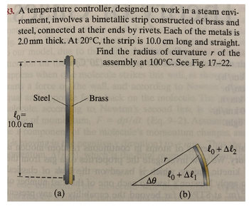 33. A temperature controller, designed to work in a steam envi-
ronment, involves a bimetallic strip constructed of brass and
on steel, connected at their ends by rivets. Each of the metals is
2.0 mm thick. At 20°C, the strip is 10.0 cm long and straight.
our model, dus
Find the radius of curvaturer of the
assembly at 100°C. See Fig. 17-22.
te T
Steel
Brass
olecul
lo=
10.0 cm
con
28000
lo + Al₂
r
goig
beand
sesio lo azeit
lo+Alpitonia
eredmunds to ang doo ΔΘ
PR93 (a) xilidega od broyed (b) Tas fol