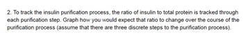 2. To track the insulin purification process, the ratio of insulin to total protein is tracked through
each purification step. Graph how you would expect that ratio to change over the course of the
purification process (assume that there are three discrete steps to the purification process).