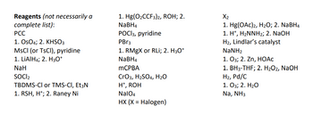 ### Reagents (not necessarily a complete list):

- **PCC**
- **1. OsO₄; 2. KHSO₃**
- **MsCl (or TsCl), pyridine**
- **1. LiAlH₄; 2. H₃O⁺**
- **NaH**
- **SOCl₂**
- **TBDMS-Cl or TMS-Cl, Et₃N**
- **1. RSH, H⁺; 2. Raney Ni**
- **1. Hg(O₂CCF₃)₂, ROH; 2. NaBH₄**
- **POCl₃, pyridine**
- **PBr₃**
- **1. RMgX or RLi; 2. H₃O⁺**
- **NaBH₄**
- **mCPBA**
- **CrO₃, H₂SO₄, H₂O**
- **H⁺, ROH**
- **NaIO₄**
- **HX (X = Halogen)**
- **X₂**
- **1. Hg(OAc)₂, H₂O; 2. NaBH₄**
- **1. H⁺, H₂NNH₂; 2. NaOH**
- **H₂, Lindlar’s catalyst**
- **NaNH₂**
- **1. O₃; 2. Zn, HOAc**
- **1. BH₃-THF; 2. H₂O₂, NaOH**
- **H₂, Pd/C**
- **1. O₃; 2. H₂O**
- **Na, NH₃** 

This list includes a variety of reagents commonly used in organic chemistry for different reactions such as oxidation, reduction, protection, and other transformations.