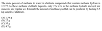 The mole percent of methane to water in clathrate compounds that contain methane hydrate is
1:5.75. In these methane clathrate deposits, only 1% w/w is the methane hydrate and rest are
minerals and regular ice. Estimate the amount of methane gas that can be produced by heating 3.5
kg sample of clathrate.
(A) 1.34 g
(В) 27 g
(С) 35 g
(D) 4.7 g
