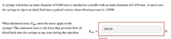 A syringe which has an inner diameter of 0.600 mm is attached to a needle with an inner diameter of 0.250 mm. A nurse uses
the syringe to inject an ideal fluid into a patient's artery where blood pressure is 130/90.
What minimum force Fmin must the nurse apply to the
syringe? The minimum force is the force that prevents flow of
blood back into the syringe at any time during the injection.
Fwin
.00339
Incorrect
N