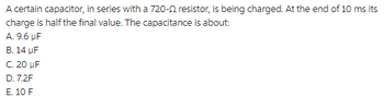 A certain capacitor, in series with a 720-2 resistor, is being charged. At the end of 10 ms its
charge is half the final value. The capacitance is about:
A. 9.6 µF
B. 14 μF
C. 20 μF
D. 7.2F
E. 10 F