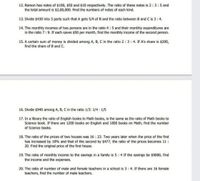 12. Ramon has notes of $100, $50 and $10 respectively. The ratio of these notes is 2:3:5 and
the total amount is $2,00,000, Find the numbers of notes of each kind.
13. Divide $430 into 3 parts such that A gets 5/4 of B and the ratio between B and C is 3:4.
14. The monthly incomes of two persons are in the ratio 4:5 and their monthly expenditures are
in the ratio 7:9. If each saves $50 per month, find the monthly income of the second person.
15. A certain sum of money is divided among A, B, C in the ratio 2 :3:4. If A's share is $200,
find the share of B and C.
16. Divide $940 among A, B, C in the ratio 1/3: 1/4 1/5
17. In a library the ratio of English books to Math books, is the same as the ratio of Math books to
Science book. If there are 1200 books on English and 1800 books on Math, find the number
of Science books.
18. The ratio of the prices of two houses was 16 : 23. Two years later when the price of the first
has increased by 10% and that of the second by $477, the ratio of the prices becomes 11:
20. Find the original price of the first house.
19. The ratio of monthly income to the savings in a family is 5: 4 If the savings be $9000, find
the income and the expenses.
20. The ratio of number of male and female teachers in a school is 3: 4. If there are 16 female
teachers, find the number of male teachers.
