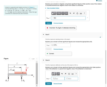 A beam is supported and loaded as shown in (Figure 1).
Use the following data: 1 = 0.90 m, a = 0.25 m, b = 0.80 m.
w = 90 N/m, F = 600 N. I = 4.20 × 10-8 m¹.
c = 7.50 mm, and the material is aluminum. Follow the sign
convention for internal forces and moments.
Figure
R1
a
b
1
W
R2
F
< 1 of 1
X
Express your answers in degrees using three significant figures. Enter positive value if the rotation
is counterclockwise and negative value if the rotation is clockwise.
► View Available Hint(s)
Omax = -90
Submit
Part F
ΠΫΠΙ ΑΣΦ
Submit
X Incorrect; Try Again; 4 attempts remaining
Part G
Previous Answers
✓ Correct
Find the maximum bending stress in the beam.
Express your answer to three significant figures and include the appropriate units.
Omaz 10.8 MPa
Submit
↓↑
Previous Answers
μA
Ymaz = Value
vec
Request Answer
Find the maximum deflection at the end of the beam (0.90 m).
Express your answer to three significant figures and include the appropriate units. Enter positive
value if the deflection is upward and negative value if the deflection is downward.
Units
?
www
0
?
Review