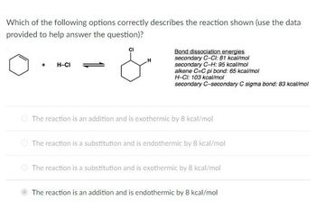 Which of the following options correctly describes the reaction shown (use the data
provided to help answer the question)?
+
H-CI
Bond dissociation energies
secondary C-Cl: 81 kcal/mol
secondary C-H: 95 kcal/mol
alkene C=C pi bond: 65 kcal/mol
H-CI: 103 kcal/mol
secondary C-secondary C sigma bond: 83 kcal/mol
The reaction is an addition and is exothermic by 8 kcal/mol
The reaction is a substitution and is endothermic by 8 kcal/mol
The reaction is a substitution and is exothermic by 8 kcal/mol
The reaction is an addition and is endothermic by 8 kcal/mol