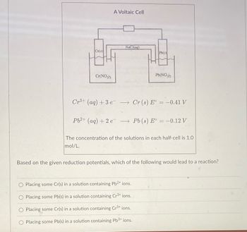 Cr(s)
Cr(NO3)3
A Voltaic Cell
NaCl(aq)
Pb(s)
Pb(NO3)2
Cr³+ (aq) + 3 eCr (s) E° = -0.41 V
Pb²+ (aq) + 2 e¯¯ → Pb (s) E° = -0.12 V
The concentration of the solutions in each half-cell is 1.0
mol/L.
Placing some Cr(s) in a solution containing Pb2+ ions.
Placing some Pb(s) in a solution containing Cr³+ ions.
O Placing some Cr(s) in a solution containing Cr³+ ions.
O Placing some Pb(s) in a solution containing Pb³+ ions.
Based on the given reduction potentials, which of the following would lead to a reaction?