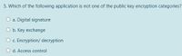 5. Which of the following application is not one of the public key encryption categories?
a. Digital signature
O b. Key exchange
O . Encryption/ decryption
O d. Access control
