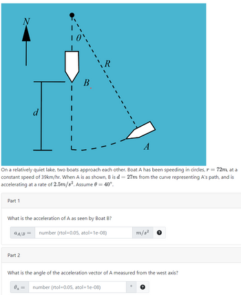 Part 1
N
d
Part 2
I
B
On a relatively quiet lake, two boats approach each other. Boat A has been speeding in circles, r = 72m, at a
constant speed of 39km/hr. When A is as shown, B is d = 27m from the curve representing A's path, and is
accelerating at a rate of 2.5m/s². Assume 0 = 40°.
R
What is the acceleration of A as seen by Boat B?
aA/B =
number (rtol=0.05, atol=1e-08)
A
Oa = number (rtol=0.05, atol=1e-08)
m/s²
What is the angle of the acceleration vector of A measured from the west axis?
?