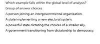 Which example falls within the global level of analysis?
Group of answer choices
A person joining an intergovernmental organization.
A state implementing a new electoral system.
A powerful state dictating the choices of a smaller ally.
A government transitioning from dictatorship to democracy.
