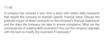 11-36
A company has received a loan from a bank with certain debt covenants
that require the company to maintain specific financial ratios. Discuss the
potential impact of these covenants on the company's financial statements
and the steps the company can take to ensure compliance. What are the
consequences of violating debt covenants? How can the company negotiate
with the bank to modify the covenants if necessary?