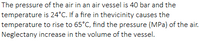 The pressure of the air in an air vessel is 40 bar and the
temperature is 24°C. If a fire in thevicinity causes the
temperature to rise to 65°C, find the pressure (MPa) of the air.
Neglectany increase in the volume of the vessel.
