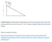 M
R
h
A hollow sphere rolling (without slipping) upward from the bottom of the ramp. The
initial speed of the center of mass is 1 m/s. It stops at height h above the horizontal.
Find h.
Table of moment of inertia
https://www.chegg.com/homework-help/questions-and-answers/table-122-
moments-inertia-obiects-uniform-density-object-axis-picture-object-axis-picture--
q28936256 -
