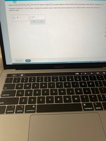 tab
shift
Gaseous butane
of butane is mixed with 7.30 g of oxygen. Calculate the maximum mass of water that could be produced by the chemical reaction. Round your answer to 3
significant digits.
✓
caps lock
08
control
esc
e (CH₂(CH₂)₂CH₂) will react with gaseous oxygen (0₂) to produce gaseous carbon dioxide (CO₂) and gaseous water (H₂O). Suppose 5.2 g
Explanation
!
1
Q
e
A
I
option
@
2
N
Check
W
S
w #
3
X
X
command
E
D
$
4
S
C
R
F
07 20
%
5
T
V
MacBook Pro
^
6
G
Y
B
&
7
H
Ⓒ2022 McGraw Hill LLC. All Rights Reserved. Terms of Use | Privacy Center | Accessibility
U
N
*
8
J
<
I
(
9
M
K
(
O
)
.c
O
<
1
H
L
4
P
-
>
....
I
+ 11
{
=
[
?
command option
11
-^
M
O
-
V