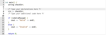 3
4 int main() {
5 string checkStr;
6
7
8
9
10
11
12
13
14
15
16
17
18
/* Type your declarations here */
cin >> checkStr;
* Type your additional code here */
if (isValid Passwd) {
cout << "Valid" << endl;
}
else {
}
cout << "Invalid" << endl;
return 0;