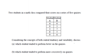 Two students in a math class compared their scores on a series of five quizzes:
Student Student
А
B
4
6
9
5
3
7
8
5
6
Considering the concepts of both central tendency and variability, discuss
(a) which student tended to perform better on the quizzes
(b) which student tended to perform more consistently on quizzes
