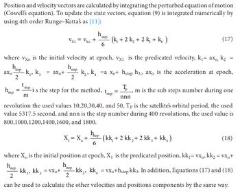 Position and velocity vectors are calculated by integrating the perturbed equation of motion
(Cowell's equation). To update the state vectors, equation (9) is integrated numerically by
using 4th order Runge-Kutta's as [11]:
h
Xo
+ (k₁ + 2 k₂ + 2k + k₁₂ )
step
6
(17)
where vxo is the initial velocity at epoch, vx₁ is the predicated velocity, k₁ = axo, k₂
hstep
=
axo -k₁, k₁ = ax。+ k₂, ka xo+ hstep h3,, axo is the acceleration at epoch,
2
h.
step
2
t
step
hstep
is the step for the method,
tstep
m
=
Τ
m is the sub steps number during one
nnn
revolution the used values 10,20,30,40, and 50, Tp is the satellite's orbital period, the used
value 5317.5 second, and nnn is the step number during 400 revolutions, the used value is
800,1000,1200,1400, 1600, and 1800.
X₁ = X +
Вер
6
-
hep (kk, +2 kk₂+ 2 kk, + kk₁)
(18)
where X is the initial position at epoch, X₁ is the predicated position, kk₁ = vx, kk₂ = vx+
hap kk,, kk, = vxo+
h
2
step
2
-kk₂, kk₁ = vxo+hstep kk3. In addition, Equations (17) and (18)
can be used to calculate the other velocities and positions components by the same way.