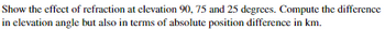 Show the effect of refraction at elevation 90, 75 and 25 degrees. Compute the difference
in elevation angle but also in terms of absolute position difference in km.
