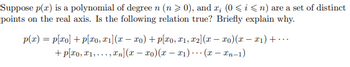 Suppose \( p(x) \) is a polynomial of degree \( n \) (\( n \geq 0 \)), and \( x_i \) (\( 0 \leq i \leq n \)) are a set of distinct points on the real axis. Is the following relation true? Briefly explain why.

\[
p(x) = p[x_0] + p[x_0, x_1](x - x_0) + p[x_0, x_1, x_2](x - x_0)(x - x_1) + \cdots 
+ p[x_0, x_1, \ldots, x_n](x - x_0)(x - x_1) \cdots (x - x_{n-1})
\]

This expression represents the Newton form of the interpolating polynomial. It is true if \( p(x) \) is indeed the polynomial interpolating the points \( x_0, x_1, \ldots, x_n \) with their corresponding function values, using Newton's divided differences. The terms \( p[x_0], p[x_0, x_1], \ldots \) are the divided differences, which are coefficients in the polynomial expansion.