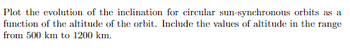 Plot the evolution of the inclination for circular sun-synchronous orbits as a
function of the altitude of the orbit. Include the values of altitude in the range
from 500 km to 1200 km.