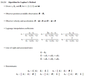 3.1.3.1 Algorithm for Laplace's Method
.
Given: ti, Li, and R; for i€ {1,2,3} and
⚫ Observer position at middle observation: R = R₂
.
Observer velocity and acceleration: R-XR and R= × R
Lagrange interpolation coefficients:
$1
12-13
(11-12) (11-13)'
212-11-13
$2=
" $3=
2
(12-11) (12-13)
2
12-11
(13-11)(13-12)
2
S4=
$5
(11-12) (11-13)
"
(12-11)(12-13)
$6
"
(13-11)(13-12)
•
Line-of-sight and associated rates:
⚫ Determinants:
L-L2
L=S₁L₁+82L2+$3L3
L=84L1+55L2+8643
Ao 2|| L| L| | ||
=
ALL R ||
A2 L L
R ||
=
A3|L|R| L ||
ALR £ ||