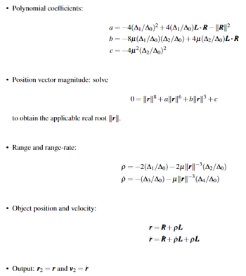 Polynomial coefficients:
• Position vector magnitude: solve
a =
4(A1/Ao)²+4(A1/Ao)L-R - ||R||²
b=-8µ(A/Ao)(A2/Ao)+4µ(A2/Ao)L-R
c=-4μ²(A2/Ao)²
to obtain the applicable real root ||r||.
(=r³+ar6+b||r||³+c
• Range and range-rate:
p -2(A/Ao)-2u||||³ (A2/Ao)
p=-(A3/Ao) - µ||||³ (A4/A0)
•
Object position and velocity:
r=R+PL
r=R+PL+PL
Output: 2 and v₂ =ŕ