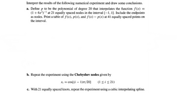 ### Numerical Experiment and Interpretation

#### Objectives:
Interpret the results of the following numerical experiment and draw some conclusions.

#### Experiment Steps:

**a. Polynomial Interpolation with Equally Spaced Nodes**

- Define \( p \) to be the polynomial of degree 20 that interpolates the function \( f(x) = (1 + 6x^2)^{-1} \).
- Use 21 equally spaced nodes in the interval \([-1, 1]\), including the endpoints as nodes.
- Create a table of \( f(x) \), \( p(x) \), and \( f(x) - p(x) \) at 41 equally spaced points in the interval.

**b. Polynomial Interpolation with Chebyshev Nodes**

- Repeat the experiment using the Chebyshev nodes given by:

  \[
  x_i = \cos\left[\frac{(i-1)\pi}{20}\right], \quad (1 \leq i \leq 21)
  \]

**c. Cubic Interpolating Spline**

- With 21 equally spaced knots, repeat the experiment using a cubic interpolating spline.

#### Explanation of Graphs/Diagrams:

This section would typically feature graphs showing:

- **Function \( f(x) \)**: A smooth curve representing the function \( (1 + 6x^2)^{-1} \).
- **Interpolated Polynomial \( p(x) \)**: A plot of the polynomial curve fitted through the 21 nodes.
- **Error Graph \( f(x) - p(x) \)**: A plot showing the difference between the original function and the interpolated polynomial at the 41 evaluation points.

These graphs could help illustrate how well the polynomial or spline approximates the function and analyze the error distribution.