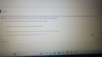 1 point
A nurse is unsure how best to respond to a patients vague complaint of "feeling bad". The nurse is attempting to apply the principles of critical
thinking, including metacognition. How can the nurse best foster metacognition?
By evaluating her responses to similar situations in the past
By eliciting input from a variety of trusted colleagues
By thinking about the way that an ideal nurse would respond in this situation
By examining the way that she thinks and applies reason
Previous
Search
人
DS
Next
1:39 PM
4/1/2024