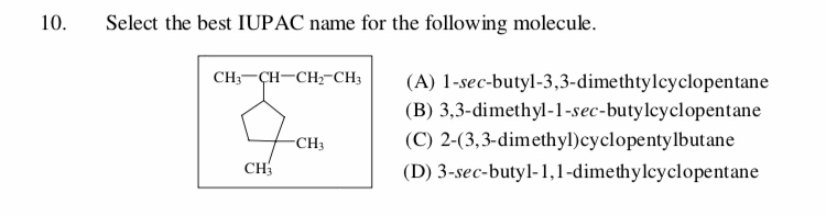 Select the best IUPAC name for the following molecule
10
CH — ҪH—CH-CH;
(A) 1-sec-butyl-3,3-dimethtylcyclopentane
(B) 3,3-dimethyl-1-sec-butyleyclopentane
(C) 2-(3,3-dimethyl)cyclopentylbutane
CH3
СHy
(D) 3-sec-butyl-1,1-dimethylcyclopentane
