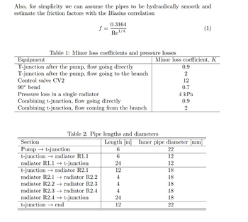 Also, for simplicity we can assume the pipes to be hydraulically smooth and
estimate the friction factors with the Blasius correlation
f =
0.3164
Re¹/4
Table 1: Minor loss coefficients and pressure losses
Equipment
T-junction after the pump, flow going directly
T-junction after the pump, flow going to the branch
Control valve CV2
90° bend
Pressure loss in a single radiator
Combining t-junction, flow going directly
Combining t-junction, flow coming from the branch
Section
Pump → t-junction
t-junction
radiator R1.1
radiator R1.1 → t-junction
t-junction radiator R2.1
radiator R2.1
radiator R2.2
radiator R2.2→ radiator R2.3
radiator R2.3 →→ radiator R2.4
radiator R2.4 → t-junction
t-junction end
Table 2: Pipe lengths and diameters
6
6
24
12
4
4
Minor loss coefficient, K
4
24
12
Length [m] Inner pipe diameter [mm]
22
12
12
18
18
18
0.9
2
18
18
22
12
0.7
4 kPa
0.9
2
(1)