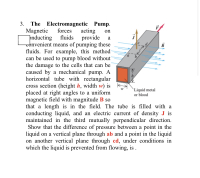 3. The Electromagnetic Pump.
Magnetic
þnducting
onvenient means of pumping these
fluids. For example, this method
can be used to pump blood without
the damage to the cells that can be
caused by a mechanical pump. A
horizontal tube with rectangular
cross section (height h, width w) is k
placed at right angles to a uniform
magnetic field with magnitude B so
acting
provide
forces
on
fluids
а
`Liquid metal
or blood
that
length is in the field. The tube is filled with a
conducting liquid, and an electric current of density J is
maintained in the third mutually perpendicular direction.
Show that the difference of pressure between a point in the
liquid on a vertical plane through ab and a point in the liquid
on another vertical plane through cd, under conditions in
which the liquid is prevented from flowing, is .
