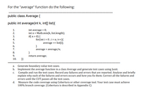 For the "average" function do the following:
public class Average {
public int average(int k, int[] list){
int average = 0;
int n = Math.min(k, list.length);
if( n > 0) {
for(int i = 0 ; i < n; i++){
average += list[i];
}
average = average/n;
1.
2.
3.
4.
5.
6.
7.
8.
9.
return average;
10.
}}
Generate boundary value test cases.
b. Implement the average function in a class Average and generate test cases using Junit.
Compile and run the test cases. Record any failures and errors that are reported. Analyze and briefly
explain why each of the failures and errors occurs and how you fix them. Correct all the failures and
errors until the CUT passes all the test cases.
d. Measure the code coverage using Cobertura or other coverage tool. Your test case must achieve
100% branch coverage. (Cobertura is described in Appendix C)
a.
с.
