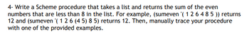 4- Write a Scheme procedure that takes a list and returns the sum of the even
numbers that are less than 8 in the list. For example, (sumeven '(1 2 6 4 8 5 )) returns
12 and (sumeven '(1 2 6 (45) 8 5) returns 12. Then, manually trace your procedure
with one of the provided examples.