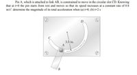 Pin A, which is attached to link AB, is constrained to move in the circular slot CD. Knowing
that at t-0 the pin starts from rest and moves so that its speed increases at a constant rate of 0.8
in/s", determine the magnitude of its total acceleration when (a) t=0, (b) t=2 s
D
3.5 in.
B.
