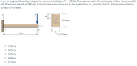 A 1.6-m-long cantilever beam supports a concentrated load of P = 7.2 kN. The beam is made of a rectangular timber having a width
of 120 mm and a depth of 280 mm. Calculate the shear stress due to the applied load at a point located d = 85 mm below the top
surface of the beam.
280 mm
A
В
1.6 m
120 mm
193 kPa
O 289 kPa
O 272 kPa
369 kPa
O 231 kPa
